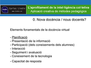 0. Nova docència / nous docents?
Elements fonamentals de la docència virtual
- Planificació
- Presentació de la informació
- Participació (dels coneixements dels alumnes)
- Interacció
- Seguiment i avaluació
- Coneixement de la tecnologia
- Capacitat de resposta
 