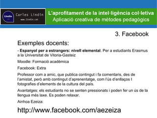 3. Facebook
Exemples docents:
- Espanyol per a estrangers: nivell elemental. Per a estudiants Erasmus
a la Universitat de Vitoria-Gasteiz
Moodle: Formació acadèmica
Facebook: Extra
Professor com a amic, que publica contingut i fa comentaris, des de
l’amistat, però amb contingut d’aprenentatge, com l’ús d’enllaços I
fotografies d’elements de la cultura del país.
Avantatges: els estudiants no se senten pressionats i poden fer un ús de la
llengua més laxe. Es poden relaxar.
Ainhoa Ezeiza:
http://www.facebook.com/aezeiza
 