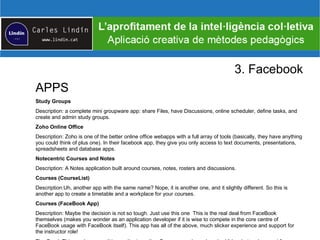 3. Facebook
APPS
Study Groups
Description: a complete mini groupware app: share Files, have Discussions, online scheduler, define tasks, and
create and admin study groups.
Zoho Online Office
Description: Zoho is one of the better online office webapps with a full array of tools (basically, they have anything
you could think of plus one). In their facebook app, they give you only access to text documents, presentations,
spreadsheets and database apps.
Notecentric Courses and Notes
Description: A Notes application built around courses, notes, rosters and discussions.
Courses (CourseList)
Description:Uh, another app with the same name? Nope, it is another one, and it slightly different. So this is
another app to create a timetable and a workplace for your courses.
Courses (FaceBook App)
Description: Maybe the decision is not so tough. Just use this one This is the real deal from FaceBook
themselves (makes you wonder as an application developer if it is wise to compete in the core centre of
FaceBook usage with FaceBook itself). This app has all of the above, much slicker experience and support for
the instructor role!
 