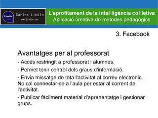 3. Facebook
Avantatges per al professorat
- Accés restringit a professorat i alumnes.
- Permet tenir control dels graus d'informació.
- Envia missatge de tota l'activitat al correu electrònic.
No cal connectar-se a l'aula per estar al corrent de
l'activitat.
- Publicar fàcilment material d'aprenentatge i gestionar
grups.
 