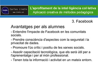 3. Facebook
Avantatges per als alumnes
- Entendre l'impacte de Facebook en les comunitats
socials.
- Prendre consciència d'aspectes com la seguretat i la
privacitat de dades.
- Promoure l'ús crític i positiu de les xarxes socials.
- Assolir capacitació tecnològica, que els serà útil per a
l'aprenentatge i per al món professional.
- Tenen tota la informació i activitat en un mateix entorn.
 
