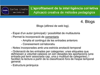 4. Blogs
Blogs (afèresi de web log).
- Espai d'un autor (principal) / possibilitat de multiautoria
- Permet la incorporació de comentaris
- Amplia el contingut de les entrades anteriors
- Coneixement col·laboratiu
- Notes incorporades amb una estricta anotació temporal
- Ordenació de les entrades per categories: unes etiquetes que
defineixen a voluntat calaixos on són desades les aportacions (una
entrada pot tenir associada cap, una o multitud de categories), i
faciliten la lectura a partir de la classificació fora de l'espai temporal
general.
- Estructura jeràrquica
 