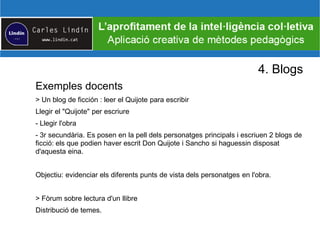 4. Blogs
Exemples docents
> Un blog de ficción : leer el Quijote para escribir
Llegir el "Quijote" per escriure
- Llegir l'obra
- 3r secundària. Es posen en la pell dels personatges principals i escriuen 2 blogs de
ficció: els que podien haver escrit Don Quijote i Sancho si haguessin disposat
d'aquesta eina.
Objectiu: evidenciar els diferents punts de vista dels personatges en l'obra.
> Fòrum sobre lectura d'un llibre
Distribució de temes.
 
