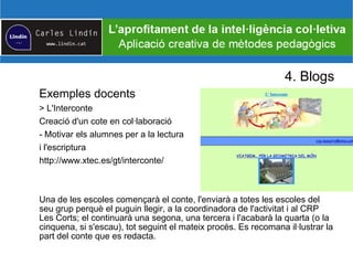 4. Blogs
Exemples docents
> L'Interconte
Creació d'un cote en col·laboració
- Motivar els alumnes per a la lectura
i l'escriptura
http://www.xtec.es/gt/interconte/
Una de les escoles començarà el conte, l'enviarà a totes les escoles del
seu grup perquè el puguin llegir, a la coordinadora de l'activitat i al CRP
Les Corts; el continuarà una segona, una tercera i l'acabarà la quarta (o la
cinquena, si s'escau), tot seguint el mateix procés. Es recomana il·lustrar la
part del conte que es redacta.
 