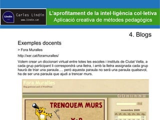 4. Blogs
Exemples docents
> Fora Muralles
http://xer.cat/foramuralles/
Volem crear un diccionari virtual entre totes les escoles i instituts de Ciutat Vella, a
cada grup participant li correspondrà una lletra, i amb la lletra assignada cada grup
haurà de triar una paraula…. però aquesta paraula no serà una paraula qualsevol,
ha de ser una paraula que ajudi a trencar murs.
 
