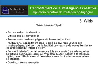 5. Wikis
Wiki - hawaià ('ràpid')
- Espais webs col·laboratius
- Editats des del navegador
- Permet crear i millorar pàgines de forma automàtica
- Multiautoria: capacitat d'accés i edició de diversos usuaris a la
mateixa pàgina, així com per la facilitat de crear-ne de noves i enllaçar-
les amb contingut intern o extern.
- Funció “Historial”: pemet resseguir tots els canvis (i estadis) que ha
sofert una pàgina, així com qui n'ha estat l'autor. Aplicat a la literatura
digital, possibilita la creació de nodes a voluntat i la incursió en altres
de creades.
- Contingut sense jerarquia.
 