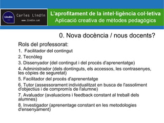 0. Nova docència / nous docents?
Rols del professorat:
1. Facilitador del contingut
2. Tecnòleg
3. Dissenyador (del contingut i del procés d'aprenentatge)
4. Administrador (dels dontinguts, els accessos, les contrasenyes,
les còpies de seguretat)
5. Facilitador del procés d'aprenentatge
6. Tutor (assessorament individualitzat en busca de l'assoliment
d'objectius i de compromís de l'alumne)
7. Avaluador (avaluacions i feedback constant al treball dels
alumnes)
8. Investigador (aprenentage constant en les metodologies
d'ensenyament)
 