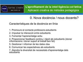 0. Nova docència / nous docents?
Característiques de la docència en línia
1. Promoure el contacte professors-estudiants
2. Impulsar la interacció entre estudiants
3. Fomentar l'aprenentatge actiu
4. Proporcionar feedback continu i ràpid als estudiants (donar
informacions i donar suport al treball ben fet)
5. Gestionar i informar de les dates clau
6. Comunicar les expectatives als estudiants
7. Atendre la diversitat de necessitats d'aprenentatge dels
estudiants
 