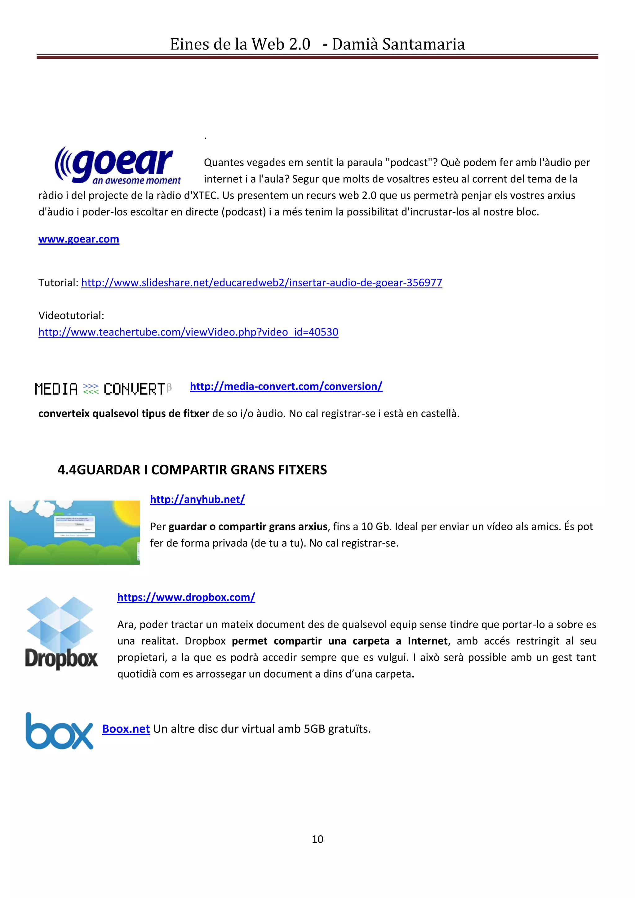 Eines de la Web 2.0 - Damià Santamaria




                                    .

                                     Quantes vegades em sentit la paraula "podcast"? Què podem fer amb l'àudio per
                                     internet i a l'aula? Segur que molts de vosaltres esteu al corrent del tema de la
ràdio i del projecte de la ràdio d'XTEC. Us presentem un recurs web 2.0 que us permetrà penjar els vostres arxius
d'àudio i poder-los escoltar en directe (podcast) i a més tenim la possibilitat d'incrustar-los al nostre bloc.

www.goear.com


Tutorial: http://www.slideshare.net/educaredweb2/insertar-audio-de-goear-356977

Videotutorial:
http://www.teachertube.com/viewVideo.php?video_id=40530



                                 http://media-convert.com/conversion/

converteix qualsevol tipus de fitxer de so i/o àudio. No cal registrar-se i està en castellà.



    4.4GUARDAR I COMPARTIR GRANS FITXERS
                        http://anyhub.net/

                        Per guardar o compartir grans arxius, fins a 10 Gb. Ideal per enviar un vídeo als amics. És pot
                        fer de forma privada (de tu a tu). No cal registrar-se.



                 https://www.dropbox.com/

                 Ara, poder tractar un mateix document des de qualsevol equip sense tindre que portar-lo a sobre es
                 una realitat. Dropbox permet compartir una carpeta a Internet, amb accés restringit al seu
                 propietari, a la que es podrà accedir sempre que es vulgui. I això serà possible amb un gest tant
                 quotidià com es arrossegar un document a dins d’una carpeta.



              Boox.net Un altre disc dur virtual amb 5GB gratuïts.




                                                            10
 