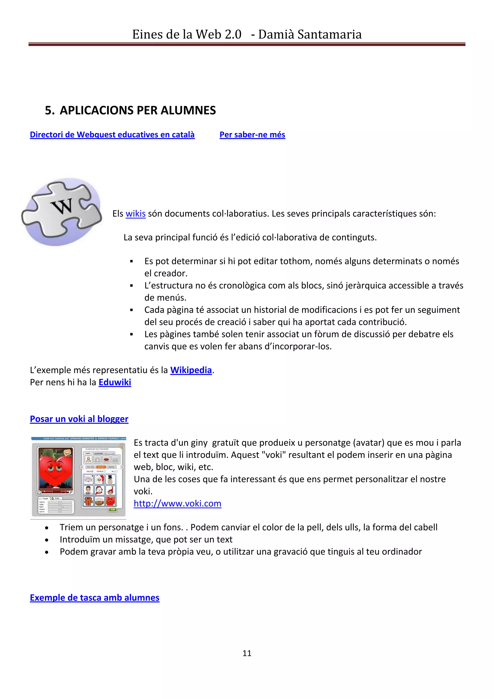 Eines de la Web 2.0 - Damià Santamaria




   5. APLICACIONS PER ALUMNES
Directori de Webquest educatives en català          Per saber-ne més




                     Els wikis són documents col·laboratius. Les seves principals característiques són:

                       La seva principal funció és l’edició col·laborativa de continguts.

                                Es pot determinar si hi pot editar tothom, només alguns determinats o només
                                 el creador.
                                L’estructura no és cronològica com als blocs, sinó jeràrquica accessible a través
                                 de menús.
                                Cada pàgina té associat un historial de modificacions i es pot fer un seguiment
                                 del seu procés de creació i saber qui ha aportat cada contribució.
                                Les pàgines també solen tenir associat un fòrum de discussió per debatre els
                                 canvis que es volen fer abans d’incorporar-los.

L’exemple més representatiu és la Wikipedia.
Per nens hi ha la Eduwiki


Posar un voki al blogger

                               Es tracta d'un giny gratuït que produeix u personatge (avatar) que es mou i parla
                               el text que li introduïm. Aquest "voki" resultant el podem inserir en una pàgina
                               web, bloc, wiki, etc.
                               Una de les coses que fa interessant és que ens permet personalitzar el nostre
                               voki.
                               http://www.voki.com

       Triem un personatge i un fons. . Podem canviar el color de la pell, dels ulls, la forma del cabell
       Introduïm un missatge, que pot ser un text
       Podem gravar amb la teva pròpia veu, o utilitzar una gravació que tinguis al teu ordinador



Exemple de tasca amb alumnes




                                                         11
 