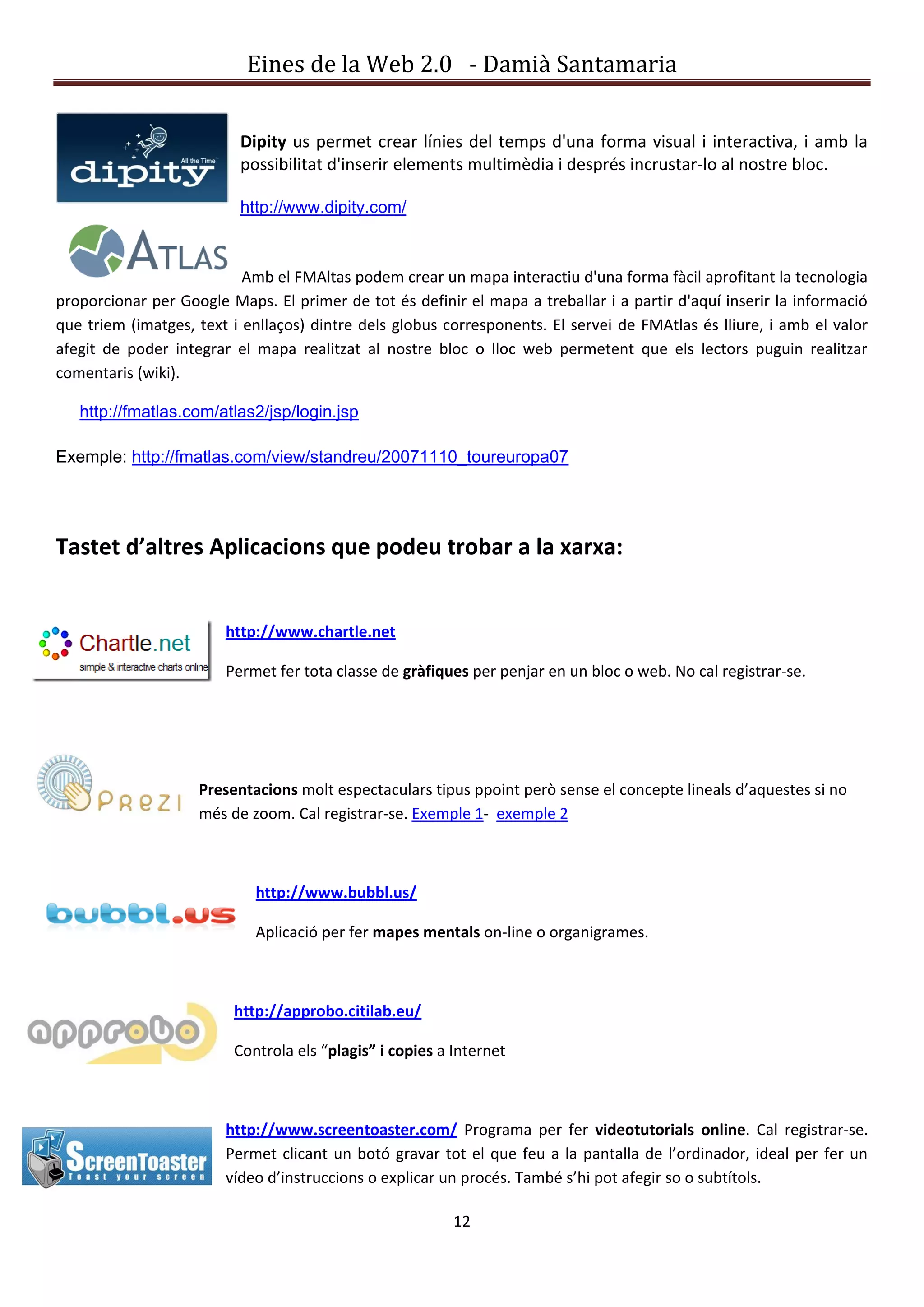 Eines de la Web 2.0 - Damià Santamaria


                          Dipity us permet crear línies del temps d'una forma visual i interactiva, i amb la
                          possibilitat d'inserir elements multimèdia i després incrustar-lo al nostre bloc.

                          http://www.dipity.com/



                           Amb el FMAltas podem crear un mapa interactiu d'una forma fàcil aprofitant la tecnologia
proporcionar per Google Maps. El primer de tot és definir el mapa a treballar i a partir d'aquí inserir la informació
que triem (imatges, text i enllaços) dintre dels globus corresponents. El servei de FMAtlas és lliure, i amb el valor
afegit de poder integrar el mapa realitzat al nostre bloc o lloc web permetent que els lectors puguin realitzar
comentaris (wiki).

   http://fmatlas.com/atlas2/jsp/login.jsp

Exemple: http://fmatlas.com/view/standreu/20071110_toureuropa07




Tastet d’altres Aplicacions que podeu trobar a la xarxa:


                        http://www.chartle.net

                        Permet fer tota classe de gràfiques per penjar en un bloc o web. No cal registrar-se.




                    Presentacions molt espectaculars tipus ppoint però sense el concepte lineals d’aquestes si no
                    més de zoom. Cal registrar-se. Exemple 1- exemple 2



                            http://www.bubbl.us/

                            Aplicació per fer mapes mentals on-line o organigrames.



                         http://approbo.citilab.eu/

                         Controla els “plagis” i copies a Internet



                        http://www.screentoaster.com/ Programa per fer videotutorials online. Cal registrar-se.
                        Permet clicant un botó gravar tot el que feu a la pantalla de l’ordinador, ideal per fer un
                        vídeo d’instruccions o explicar un procés. També s’hi pot afegir so o subtítols.

                                                          12
 