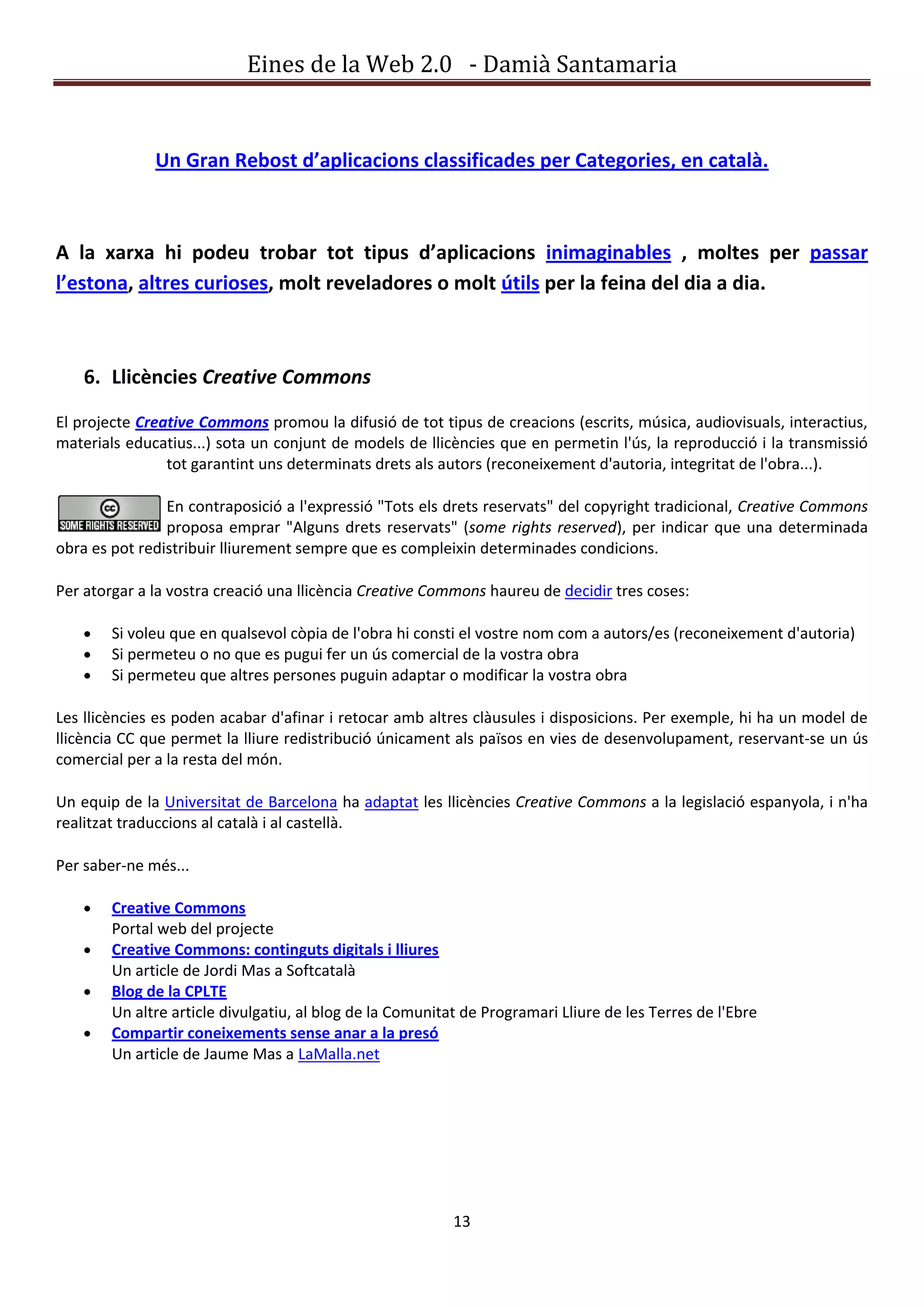 Eines de la Web 2.0 - Damià Santamaria


              Un Gran Rebost d’aplicacions classificades per Categories, en català.



A la xarxa hi podeu trobar tot tipus d’aplicacions inimaginables , moltes per passar
l’estona, altres curioses, molt reveladores o molt útils per la feina del dia a dia.



    6. Llicències Creative Commons

El projecte Creative Commons promou la difusió de tot tipus de creacions (escrits, música, audiovisuals, interactius,
materials educatius...) sota un conjunt de models de llicències que en permetin l'ús, la reproducció i la transmissió
                tot garantint uns determinats drets als autors (reconeixement d'autoria, integritat de l'obra...).

                En contraposició a l'expressió "Tots els drets reservats" del copyright tradicional, Creative Commons
                proposa emprar "Alguns drets reservats" (some rights reserved), per indicar que una determinada
obra es pot redistribuir lliurement sempre que es compleixin determinades condicions.

Per atorgar a la vostra creació una llicència Creative Commons haureu de decidir tres coses:

        Si voleu que en qualsevol còpia de l'obra hi consti el vostre nom com a autors/es (reconeixement d'autoria)
        Si permeteu o no que es pugui fer un ús comercial de la vostra obra
        Si permeteu que altres persones puguin adaptar o modificar la vostra obra

Les llicències es poden acabar d'afinar i retocar amb altres clàusules i disposicions. Per exemple, hi ha un model de
llicència CC que permet la lliure redistribució únicament als països en vies de desenvolupament, reservant-se un ús
comercial per a la resta del món.

Un equip de la Universitat de Barcelona ha adaptat les llicències Creative Commons a la legislació espanyola, i n'ha
realitzat traduccions al català i al castellà.

Per saber-ne més...

        Creative Commons
        Portal web del projecte
        Creative Commons: continguts digitals i lliures
        Un article de Jordi Mas a Softcatalà
        Blog de la CPLTE
        Un altre article divulgatiu, al blog de la Comunitat de Programari Lliure de les Terres de l'Ebre
        Compartir coneixements sense anar a la presó
        Un article de Jaume Mas a LaMalla.net




                                                           13
 