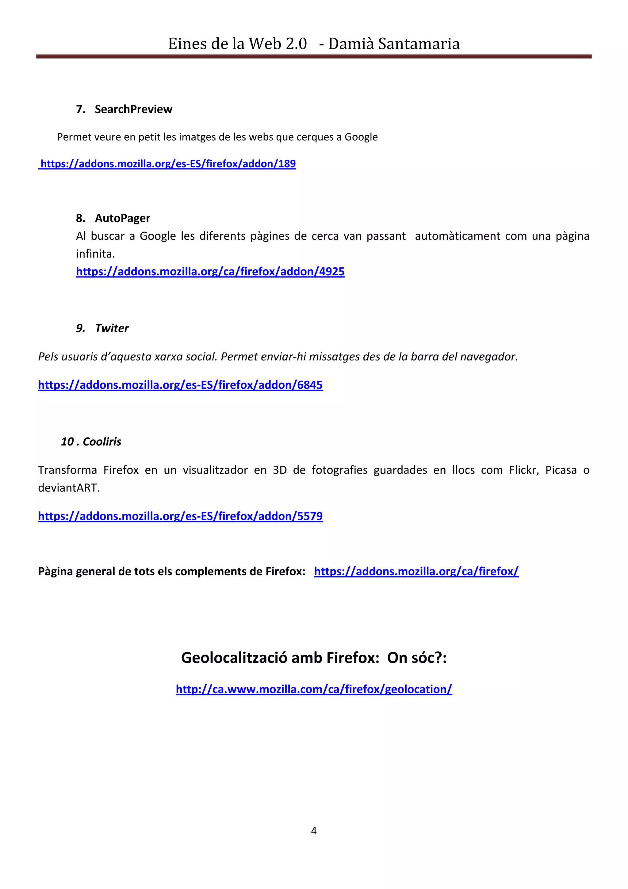 Eines de la Web 2.0 - Damià Santamaria


       7. SearchPreview

   Permet veure en petit les imatges de les webs que cerques a Google

https://addons.mozilla.org/es-ES/firefox/addon/189



       8. AutoPager
       Al buscar a Google les diferents pàgines de cerca van passant automàticament com una pàgina
       infinita.
       https://addons.mozilla.org/ca/firefox/addon/4925



       9. Twiter

Pels usuaris d’aquesta xarxa social. Permet enviar-hi missatges des de la barra del navegador.

https://addons.mozilla.org/es-ES/firefox/addon/6845



    10 . Cooliris

Transforma Firefox en un visualitzador en 3D de fotografies guardades en llocs com Flickr, Picasa o
deviantART.

https://addons.mozilla.org/es-ES/firefox/addon/5579



Pàgina general de tots els complements de Firefox: https://addons.mozilla.org/ca/firefox/




                            Geolocalització amb Firefox: On sóc?:
                           http://ca.www.mozilla.com/ca/firefox/geolocation/




                                                       4
 
