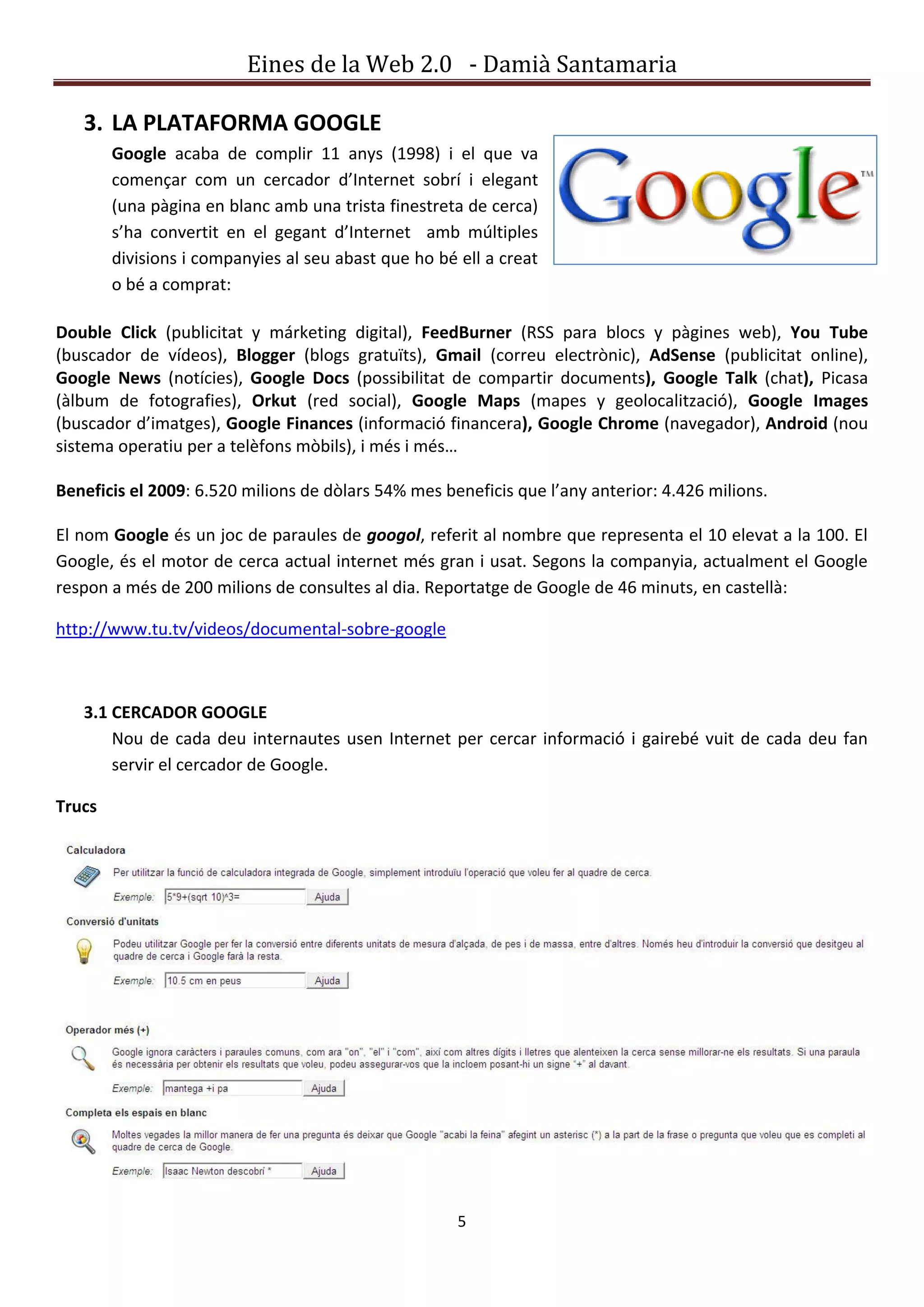 Eines de la Web 2.0 - Damià Santamaria

   3. LA PLATAFORMA GOOGLE
        Google acaba de complir 11 anys (1998) i el que va
        començar com un cercador d’Internet sobrí i elegant
        (una pàgina en blanc amb una trista finestreta de cerca)
        s’ha convertit en el gegant d’Internet amb múltiples
        divisions i companyies al seu abast que ho bé ell a creat
        o bé a comprat:

Double Click (publicitat y márketing digital), FeedBurner (RSS para blocs y pàgines web), You Tube
(buscador de vídeos), Blogger (blogs gratuïts), Gmail (correu electrònic), AdSense (publicitat online),
Google News (notícies), Google Docs (possibilitat de compartir documents), Google Talk (chat), Picasa
(àlbum de fotografies), Orkut (red social), Google Maps (mapes y geolocalització), Google Images
(buscador d’imatges), Google Finances (informació financera), Google Chrome (navegador), Android (nou
sistema operatiu per a telèfons mòbils), i més i més…

Beneficis el 2009: 6.520 milions de dòlars 54% mes beneficis que l’any anterior: 4.426 milions.

El nom Google és un joc de paraules de googol, referit al nombre que representa el 10 elevat a la 100. El
Google, és el motor de cerca actual internet més gran i usat. Segons la companyia, actualment el Google
respon a més de 200 milions de consultes al dia. Reportatge de Google de 46 minuts, en castellà:

http://www.tu.tv/videos/documental-sobre-google



   3.1 CERCADOR GOOGLE
       Nou de cada deu internautes usen Internet per cercar informació i gairebé vuit de cada deu fan
       servir el cercador de Google.

Trucs




                                                      5
 