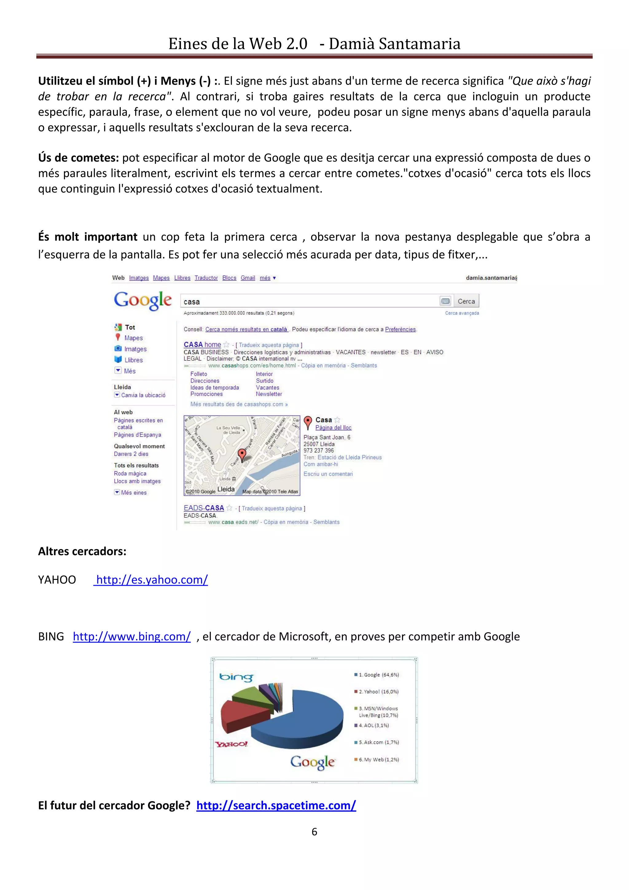 Eines de la Web 2.0 - Damià Santamaria

Utilitzeu el símbol (+) i Menys (-) :. El signe més just abans d'un terme de recerca significa "Que això s'hagi
de trobar en la recerca". Al contrari, si troba gaires resultats de la cerca que incloguin un producte
específic, paraula, frase, o element que no vol veure, podeu posar un signe menys abans d'aquella paraula
o expressar, i aquells resultats s'exclouran de la seva recerca.

Ús de cometes: pot especificar al motor de Google que es desitja cercar una expressió composta de dues o
més paraules literalment, escrivint els termes a cercar entre cometes."cotxes d'ocasió" cerca tots els llocs
que continguin l'expressió cotxes d'ocasió textualment.


És molt important un cop feta la primera cerca , observar la nova pestanya desplegable que s’obra a
l’esquerra de la pantalla. Es pot fer una selecció més acurada per data, tipus de fitxer,...




Altres cercadors:

YAHOO      http://es.yahoo.com/



BING http://www.bing.com/ , el cercador de Microsoft, en proves per competir amb Google




El futur del cercador Google? http://search.spacetime.com/

                                                      6
 