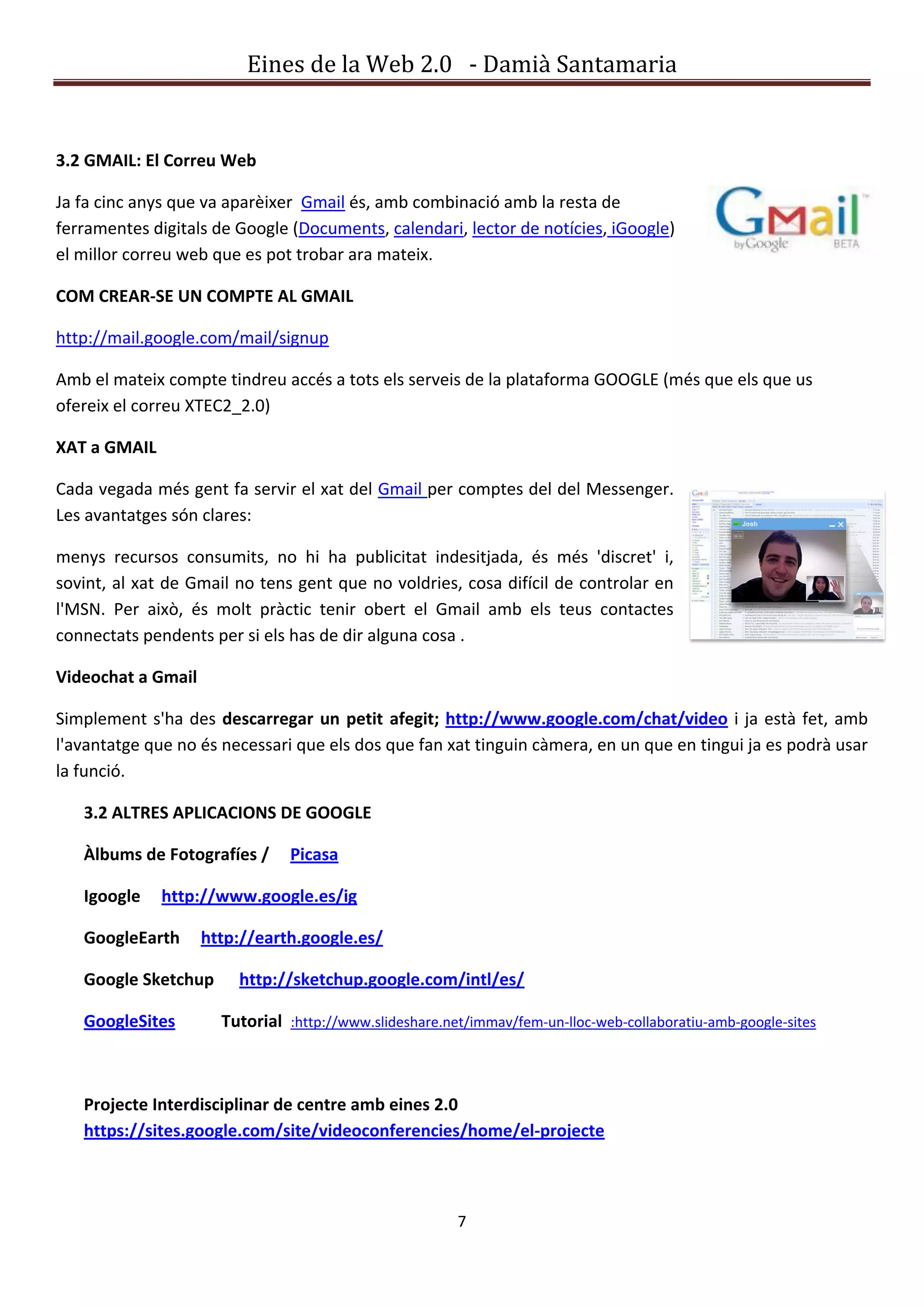 Eines de la Web 2.0 - Damià Santamaria


3.2 GMAIL: El Correu Web

Ja fa cinc anys que va aparèixer Gmail és, amb combinació amb la resta de
ferramentes digitals de Google (Documents, calendari, lector de notícies, iGoogle)
el millor correu web que es pot trobar ara mateix.

COM CREAR-SE UN COMPTE AL GMAIL

http://mail.google.com/mail/signup

Amb el mateix compte tindreu accés a tots els serveis de la plataforma GOOGLE (més que els que us
ofereix el correu XTEC2_2.0)

XAT a GMAIL

Cada vegada més gent fa servir el xat del Gmail per comptes del del Messenger.
Les avantatges són clares:

menys recursos consumits, no hi ha publicitat indesitjada, és més 'discret' i,
sovint, al xat de Gmail no tens gent que no voldries, cosa difícil de controlar en
l'MSN. Per això, és molt pràctic tenir obert el Gmail amb els teus contactes
connectats pendents per si els has de dir alguna cosa .

Videochat a Gmail

Simplement s'ha des descarregar un petit afegit; http://www.google.com/chat/video i ja està fet, amb
l'avantatge que no és necessari que els dos que fan xat tinguin càmera, en un que en tingui ja es podrà usar
la funció.

   3.2 ALTRES APLICACIONS DE GOOGLE

   Àlbums de Fotografíes /      Picasa

   Igoogle    http://www.google.es/ig

   GoogleEarth      http://earth.google.es/

   Google Sketchup      http://sketchup.google.com/intl/es/

   GoogleSites        Tutorial :http://www.slideshare.net/immav/fem-un-lloc-web-collaboratiu-amb-google-sites



   Projecte Interdisciplinar de centre amb eines 2.0
   https://sites.google.com/site/videoconferencies/home/el-projecte



                                                        7
 