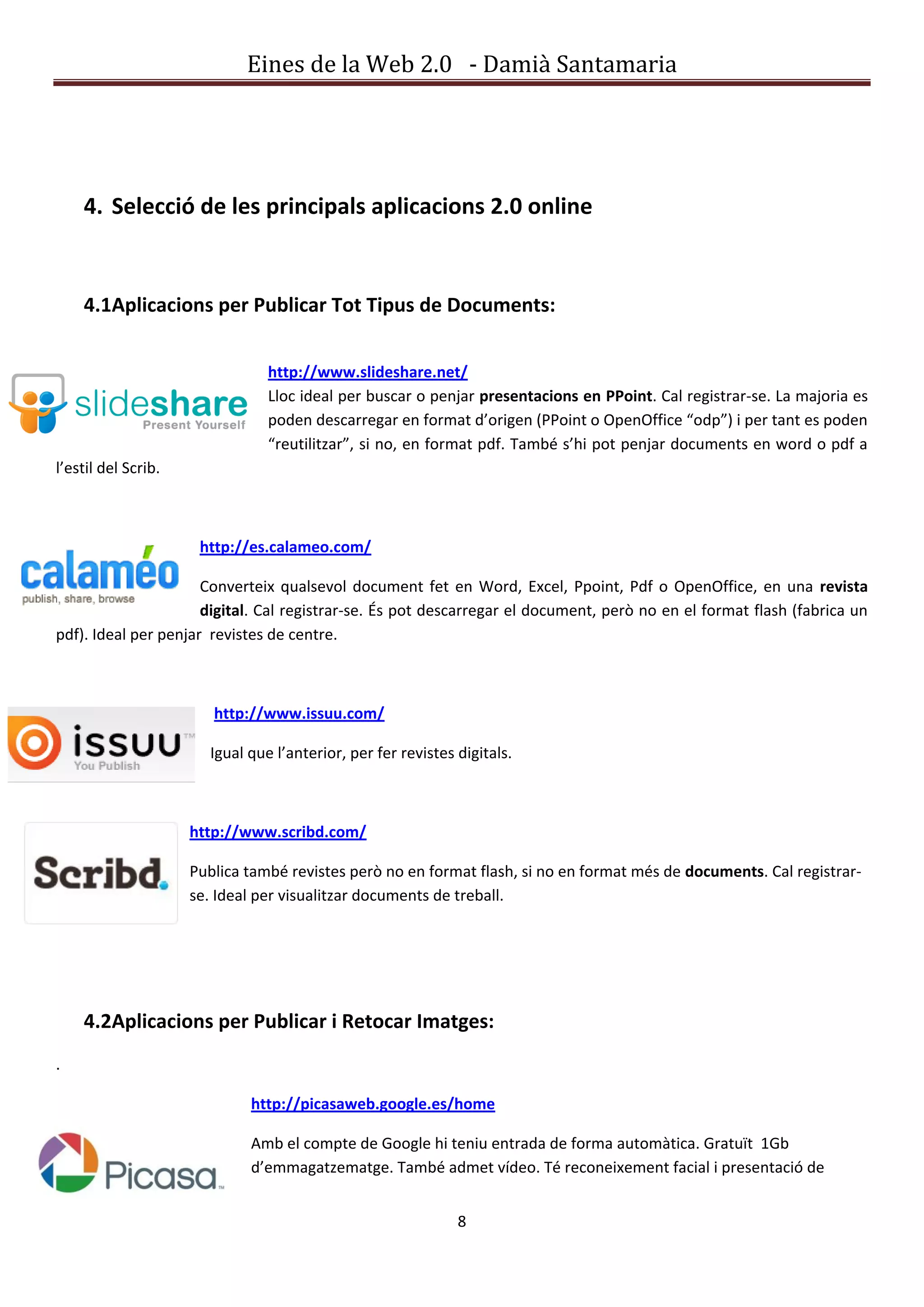 Eines de la Web 2.0 - Damià Santamaria




    4. Selecció de les principals aplicacions 2.0 online


    4.1Aplicacions per Publicar Tot Tipus de Documents:


                                http://www.slideshare.net/
                                Lloc ideal per buscar o penjar presentacions en PPoint. Cal registrar-se. La majoria es
                                poden descarregar en format d’origen (PPoint o OpenOffice “odp”) i per tant es poden
                                “reutilitzar”, si no, en format pdf. També s’hi pot penjar documents en word o pdf a
l’estil del Scrib.



                      http://es.calameo.com/

                      Converteix qualsevol document fet en Word, Excel, Ppoint, Pdf o OpenOffice, en una revista
                      digital. Cal registrar-se. És pot descarregar el document, però no en el format flash (fabrica un
pdf). Ideal per penjar revistes de centre.



                        http://www.issuu.com/

                       Igual que l’anterior, per fer revistes digitals.



                     http://www.scribd.com/

                     Publica també revistes però no en format flash, si no en format més de documents. Cal registrar-
                     se. Ideal per visualitzar documents de treball.




    4.2Aplicacions per Publicar i Retocar Imatges:
.

                             http://picasaweb.google.es/home

                             Amb el compte de Google hi teniu entrada de forma automàtica. Gratuït 1Gb
                             d’emmagatzematge. També admet vídeo. Té reconeixement facial i presentació de


                                                              8
 