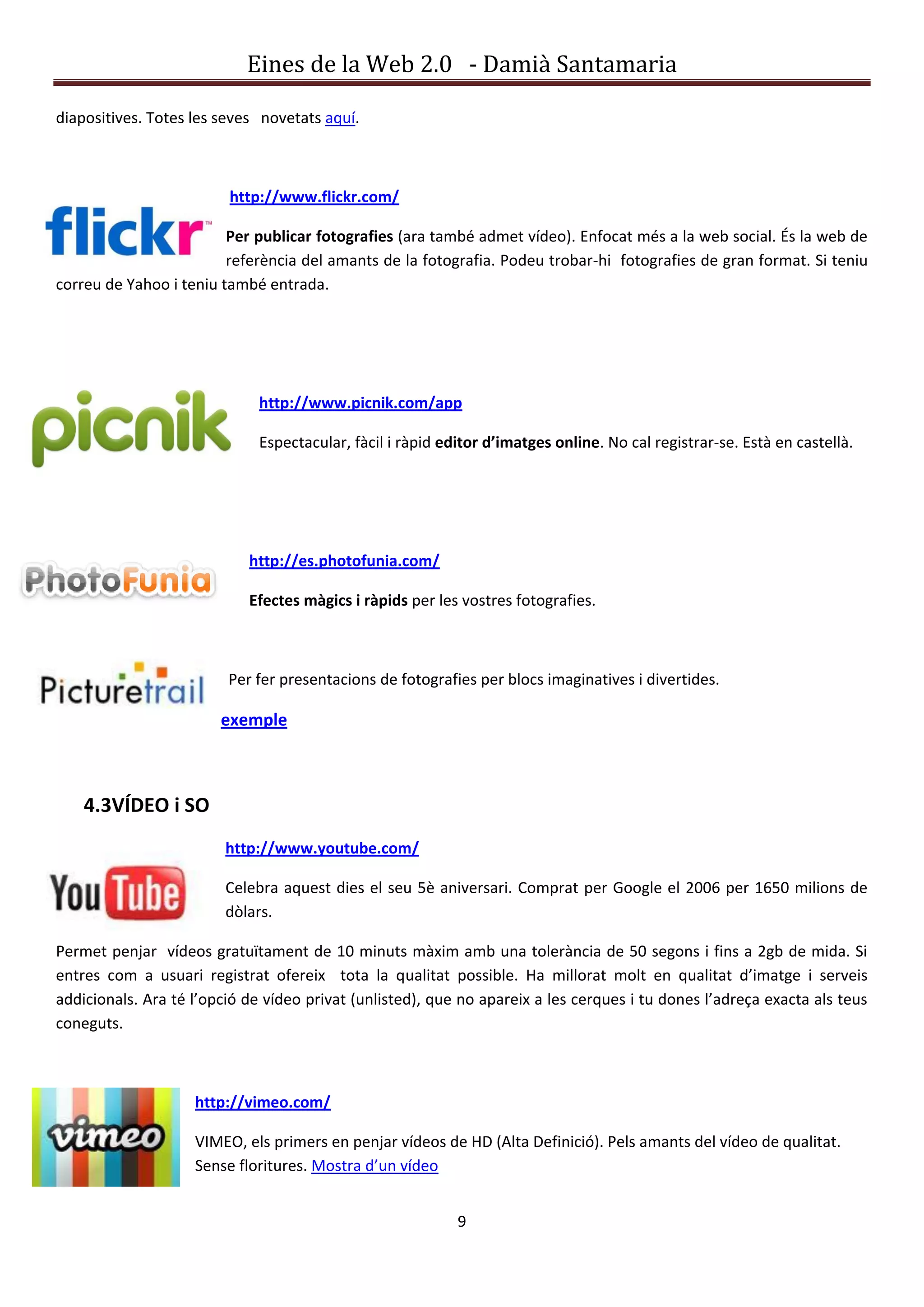 Eines de la Web 2.0 - Damià Santamaria

diapositives. Totes les seves novetats aquí.



                         http://www.flickr.com/

                         Per publicar fotografies (ara també admet vídeo). Enfocat més a la web social. És la web de
                         referència del amants de la fotografia. Podeu trobar-hi fotografies de gran format. Si teniu
correu de Yahoo i teniu també entrada.




                              http://www.picnik.com/app

                              Espectacular, fàcil i ràpid editor d’imatges online. No cal registrar-se. Està en castellà.




                            http://es.photofunia.com/

                            Efectes màgics i ràpids per les vostres fotografies.



                         Per fer presentacions de fotografies per blocs imaginatives i divertides.

                        exemple



    4.3VÍDEO i SO
                         http://www.youtube.com/

                         Celebra aquest dies el seu 5è aniversari. Comprat per Google el 2006 per 1650 milions de
                         dòlars.

Permet penjar vídeos gratuïtament de 10 minuts màxim amb una tolerància de 50 segons i fins a 2gb de mida. Si
entres com a usuari registrat ofereix tota la qualitat possible. Ha millorat molt en qualitat d’imatge i serveis
addicionals. Ara té l’opció de vídeo privat (unlisted), que no apareix a les cerques i tu dones l’adreça exacta als teus
coneguts.



                    http://vimeo.com/

                    VIMEO, els primers en penjar vídeos de HD (Alta Definició). Pels amants del vídeo de qualitat.
                    Sense floritures. Mostra d’un vídeo


                                                            9
 