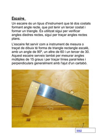 Escaire
Un escaire és un tipus d'instrument que té dos costats
formant angle recte, que pot tenir un tercer costat i
formar un triangle. És utilitzat sigui per verificar
angles diedres rectes, sigui per traçar angles rectes
plans.
L'escaire fet servir com a instrument de mesura o
traçat de dibuix té forma de triangle rectangle escalè,
amb un angle de 90º, un altre de 60 i un tercer de 30.
Aquest escaire serveix també per mesurar angles
múltiples de 15 graus i per traçar línies paral·leles i
perpendiculars generalment amb l'ajut d'un cartabó.

inici

 