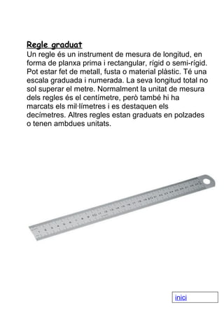 Regle graduat
Un regle és un instrument de mesura de longitud, en
forma de planxa prima i rectangular, rígid o semi-rígid.
Pot estar fet de metall, fusta o material plàstic. Té una
escala graduada i numerada. La seva longitud total no
sol superar el metre. Normalment la unitat de mesura
dels regles és el centímetre, però també hi ha
marcats els mil·límetres i es destaquen els
decímetres. Altres regles estan graduats en polzades
o tenen ambdues unitats.

inici

 
