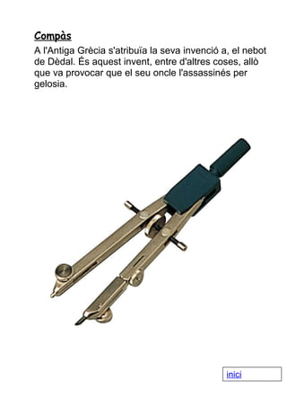 Compàs
A l'Antiga Grècia s'atribuïa la seva invenció a, el nebot
de Dèdal. És aquest invent, entre d'altres coses, allò
que va provocar que el seu oncle l'assassinés per
gelosia.

inici

 