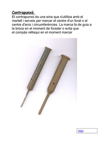 Contrapunxó
El contrapunxó és una eina que s'utilitza amb el
martell i serveix per marcar el centre d'un forat o el
centre d'arcs i circumferències. La marca fa de guia a
la broca en el moment de foradar o evita que
el compàs rellisqui en el moment marcar

inici

 