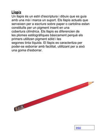 Llapis
Un llapis és un estri d'escriptura i dibuix que es guia
amb una mà i marca un suport. Els llapis actuals que
serveixen per a escriure sobre paper o cartolina estan
constituïts per un pigment inserit en una
cobertura cilíndrica. Els llapis es diferencien de
les plomes estilogràfiques bàsicament perquè els
primers utilitzen pigment sòlid i les
segones tinta líquida. El llapis es caracteritza per
poder-se esborrar amb facilitat, utilitzant per a això
una goma d'esborrar.

inici

 