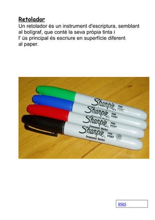 Retolador
Un retolador és un instrument d'escriptura, semblant
al bolígraf, que conté la seva pròpia tinta i
l' ús principal és escriure en superfície diferent
al paper.

inici

 