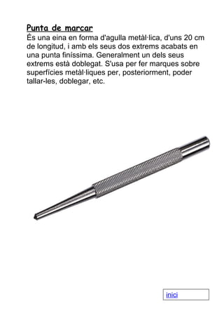 Punta de marcar
És una eina en forma d'agulla metàl·lica, d'uns 20 cm
de longitud, i amb els seus dos extrems acabats en
una punta finíssima. Generalment un dels seus
extrems està doblegat. S'usa per fer marques sobre
superfícies metàl·liques per, posteriorment, poder
tallar-les, doblegar, etc.

inici

 