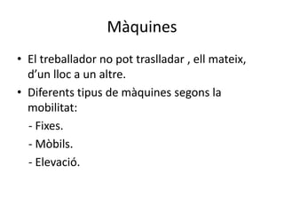 Màquines
• El treballador no pot traslladar , ell mateix,
d’un lloc a un altre.
• Diferents tipus de màquines segons la
mobilitat:
- Fixes.
- Mòbils.
- Elevació.
 