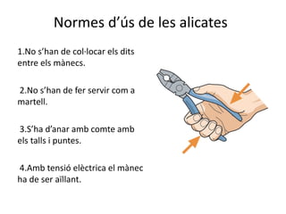 Normes d’ús de les alicates
1.No s’han de col·locar els dits
entre els mànecs.
2.No s’han de fer servir com a
martell.
3.S’ha d’anar amb comte amb
els talls i puntes.
4.Amb tensió elèctrica el mànec
ha de ser aïllant.
 