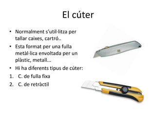El cúter
• Normalment s’util·litza per
tallar caixes, cartró..
• Esta format per una fulla
metàl·lica envoltada per un
plàstic, metall...
• Hi ha diferents tipus de cúter:
1. C. de fulla fixa
2. C. de retràctil
 