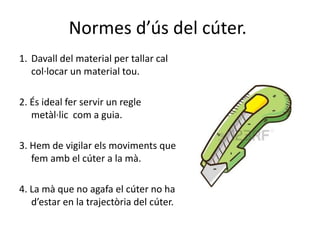 Normes d’ús del cúter.
1. Davall del material per tallar cal
col·locar un material tou.
2. És ideal fer servir un regle
metàl·lic com a guia.
3. Hem de vigilar els moviments que
fem amb el cúter a la mà.
4. La mà que no agafa el cúter no ha
d’estar en la trajectòria del cúter.
 