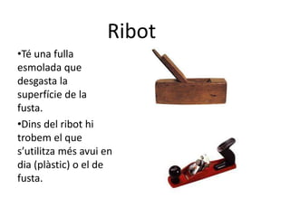 Ribot
•Té una fulla
esmolada que
desgasta la
superfície de la
fusta.
•Dins del ribot hi
trobem el que
s’utilitza més avui en
dia (plàstic) o el de
fusta.
 