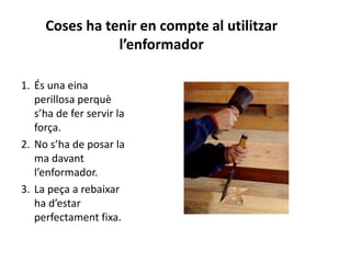 Coses ha tenir en compte al utilitzar
l’enformador
1. És una eina
perillosa perquè
s’ha de fer servir la
força.
2. No s’ha de posar la
ma davant
l’enformador.
3. La peça a rebaixar
ha d’estar
perfectament fixa.
 
