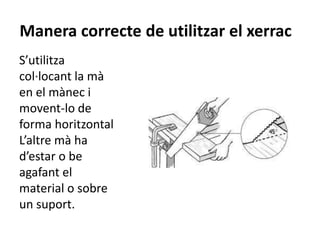 Manera correcte de utilitzar el xerrac
S’utilitza
col·locant la mà
en el mànec i
movent-lo de
forma horitzontal.
L’altre mà ha
d’estar o be
agafant el
material o sobre
un suport.
 