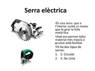Serra elèctrica
•És una serra que a
l’interior conté un motor
que fa girar la fulla
metàl·lica.
•Això ens permet tallar
material més massís o
gruixut amb facilitat.
•Hi ha dos tipus de
serres:
1. S. Circular
2. S. De cinta
 