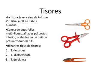 •La tisora és una eina de tall que
s’utilitza molt en hàbits
humans.
•Consta de dues fulles
metàl·liques, afilades pel costat
interior, acabades en un buit on
pots introduir els dits.
•Hi ha tres tipus de tisores:
1. T. de paper
2. T. d’electricista
3. T. de planxa
Tisores
 