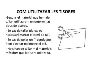 COM UTILITAZAR LES TISORES
-Segons el material que hem de
tallar, utilitzarem un determinat
tipus de tisores.
- En cas de tallar planxa és
necessari marcar el camí de tall.
- En cas de pelar un fil conductor
hem d'evitar malmetre el tall.
- No s'han de tallar mai materials
més durs que la tisora utilitzada.
 
