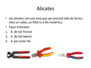 Alicates
• Les alicates són una eina que per pressió talla de forma
neta un cable, un filferro o fils metàl·lics.
• Tipus d’alicates:
1. A. de tall frontal
2. A. de tall lateral
3. A. per pelar fils
 
