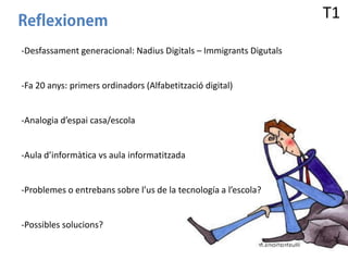 T1
-Desfassament generacional: Nadius Digitals – Immigrants Digutals

-Fa 20 anys: primers ordinadors (Alfabetització digital)

-Analogia d’espai casa/escola

-Aula d’informàtica vs aula informatitzada

-Problemes o entrebans sobre l’us de la tecnología a l’escola?

-Possibles solucions?

 