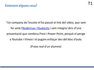 T1

“Un company de l’escola m’ha passat el link del vídeo, que vam

fer amb l’Avidemux i l’Audacity i vam integrar dins d’una
presentació que combina Prezi i Power Point, perquè el penge
a Youtube i Vimeo i el pugam enllaçar des del bloc d’aula.
(Frase real d’un alumne)

 