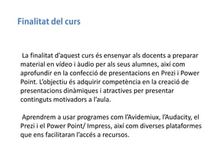 La finalitat d’aquest curs és ensenyar als docents a preparar
material en vídeo i àudio per als seus alumnes, així com
aprofundir en la confecció de presentacions en Prezi i Power
Point. L’objectiu és adquirir competència en la creació de
presentacions dinàmiques i atractives per presentar
continguts motivadors a l’aula.
Aprendrem a usar programes com l’Avidemiux, l’Audacity, el
Prezi i el Power Point/ Impress, així com diverses plataformes
que ens facilitaran l’accés a recursos.

 