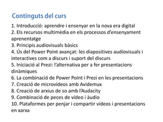 1. Introducció: aprendre i ensenyar en la nova era digital
2. Els recursos multimèdia en els processos d’ensenyament
aprenentatge
3. Principis audiovisuals bàsics
4. Ús del Power Point avançat: les diapositives audiovisuals i
interactives com a discurs i suport del discurs
5. Iniciació al Prezi: l’alternativa per a fer presentacions
dinàmiques
6. La combinació de Power Point i Prezi en les presentacions
7. Creació de microvídeos amb Avidemux
8. Creació de arxius de so amb l’Audacity
9. Combinació de peces de vídeo i àudio
10. Plataformes per penjar i compartir vídeos i presentacions
en xarxa

 