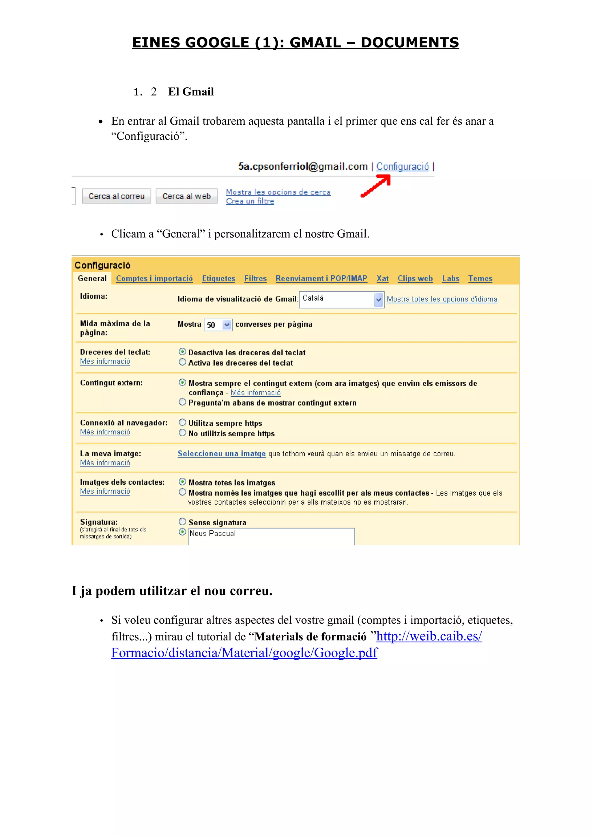 1. 2 El Gmail
• En entrar al Gmail trobarem aquesta pantalla i el primer que ens cal fer és anar a
“Configuració”.
• Clicam a “General” i personalitzarem el nostre Gmail.
I ja podem utilitzar el nou correu.
• Si voleu configurar altres aspectes del vostre gmail (comptes i importació, etiquetes,
filtres...) mirau el tutorial de “Materials de formació ”http://weib.caib.es/
Formacio/distancia/Material/google/Google.pdf
EINES GOOGLE (1): GMAIL – DOCUMENTS
 