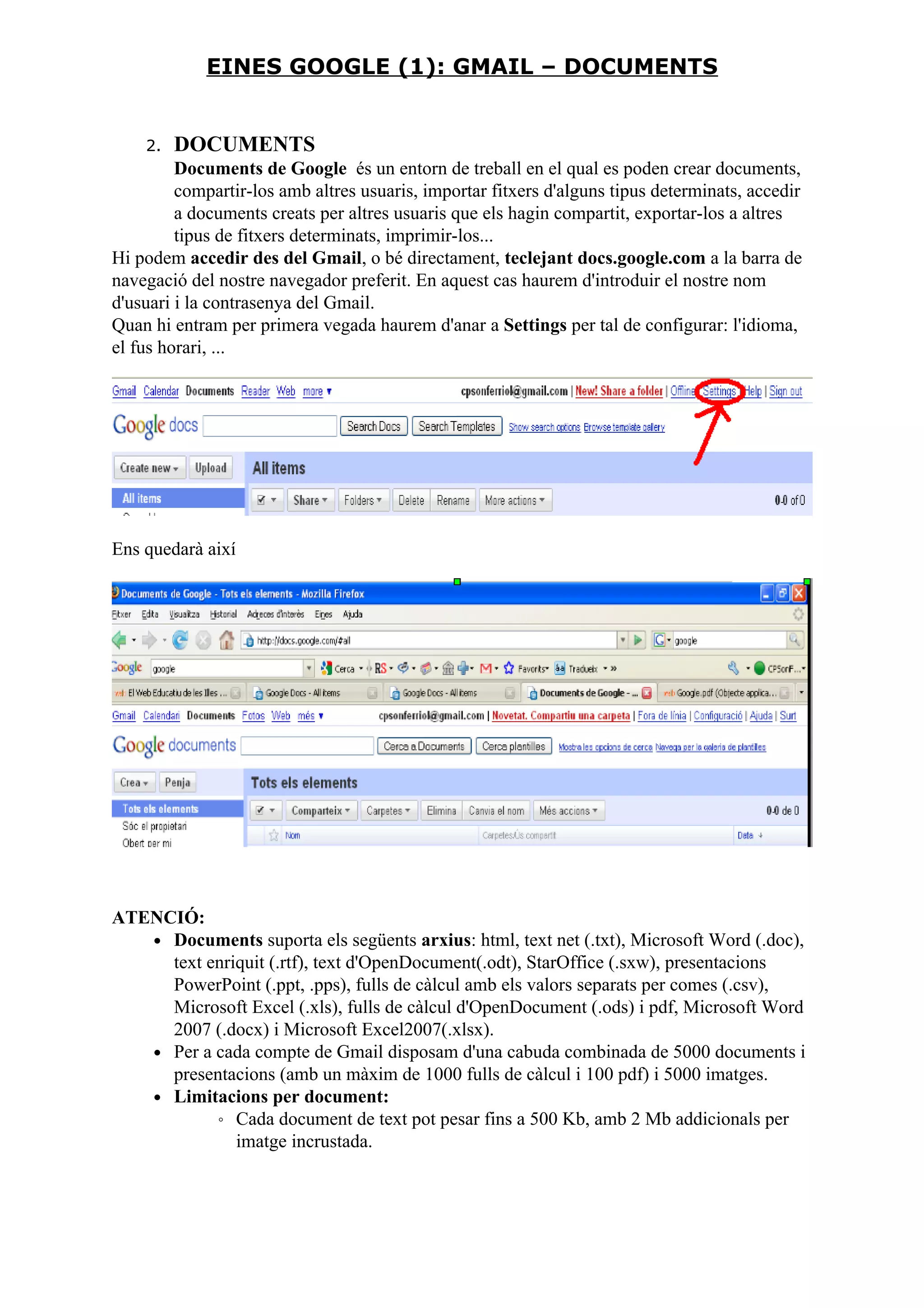 2. DOCUMENTS
Documents de Google és un entorn de treball en el qual es poden crear documents,
compartir-los amb altres usuaris, importar fitxers d'alguns tipus determinats, accedir
a documents creats per altres usuaris que els hagin compartit, exportar-los a altres
tipus de fitxers determinats, imprimir-los...
Hi podem accedir des del Gmail, o bé directament, teclejant docs.google.com a la barra de
navegació del nostre navegador preferit. En aquest cas haurem d'introduir el nostre nom
d'usuari i la contrasenya del Gmail.
Quan hi entram per primera vegada haurem d'anar a Settings per tal de configurar: l'idioma,
el fus horari, ...
Ens quedarà així
ATENCIÓ:
• Documents suporta els següents arxius: html, text net (.txt), Microsoft Word (.doc),
text enriquit (.rtf), text d'OpenDocument(.odt), StarOffice (.sxw), presentacions
PowerPoint (.ppt, .pps), fulls de càlcul amb els valors separats per comes (.csv),
Microsoft Excel (.xls), fulls de càlcul d'OpenDocument (.ods) i pdf, Microsoft Word
2007 (.docx) i Microsoft Excel2007(.xlsx).
• Per a cada compte de Gmail disposam d'una cabuda combinada de 5000 documents i
presentacions (amb un màxim de 1000 fulls de càlcul i 100 pdf) i 5000 imatges.
• Limitacions per document:
◦ Cada document de text pot pesar fins a 500 Kb, amb 2 Mb addicionals per
imatge incrustada.
EINES GOOGLE (1): GMAIL – DOCUMENTS
 