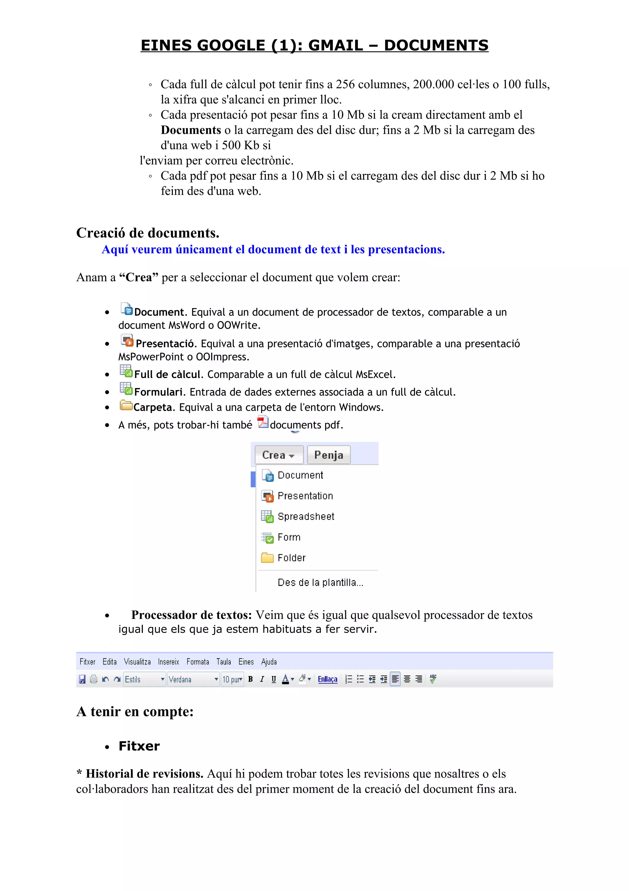 ◦ Cada full de càlcul pot tenir fins a 256 columnes, 200.000 cel·les o 100 fulls,
la xifra que s'alcanci en primer lloc.
◦ Cada presentació pot pesar fins a 10 Mb si la cream directament amb el
Documents o la carregam des del disc dur; fins a 2 Mb si la carregam des
d'una web i 500 Kb si
l'enviam per correu electrònic.
◦ Cada pdf pot pesar fins a 10 Mb si el carregam des del disc dur i 2 Mb si ho
feim des d'una web.
Creació de documents.
Aquí veurem únicament el document de text i les presentacions.
Anam a “Crea” per a seleccionar el document que volem crear:
• Document. Equival a un document de processador de textos, comparable a un
document MsWord o OOWrite.
• Presentació. Equival a una presentació d'imatges, comparable a una presentació
MsPowerPoint o OOImpress.
• Full de càlcul. Comparable a un full de càlcul MsExcel.
• Formulari. Entrada de dades externes associada a un full de càlcul.
• Carpeta. Equival a una carpeta de l'entorn Windows.
• A més, pots trobar-hi també documents pdf.
• Processador de textos: Veim que és igual que qualsevol processador de textos
igual que els que ja estem habituats a fer servir.
A tenir en compte:
• Fitxer
* Historial de revisions. Aquí hi podem trobar totes les revisions que nosaltres o els
col·laboradors han realitzat des del primer moment de la creació del document fins ara.
EINES GOOGLE (1): GMAIL – DOCUMENTS
 
