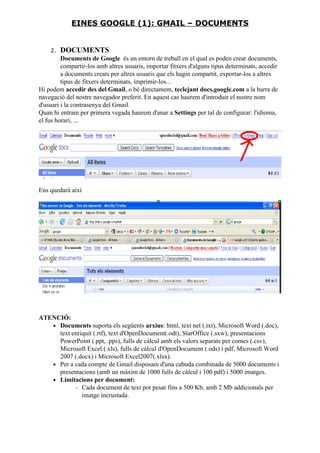 2. DOCUMENTS
Documents de Google és un entorn de treball en el qual es poden crear documents,
compartir-los amb altres usuaris, importar fitxers d'alguns tipus determinats, accedir
a documents creats per altres usuaris que els hagin compartit, exportar-los a altres
tipus de fitxers determinats, imprimir-los...
Hi podem accedir des del Gmail, o bé directament, teclejant docs.google.com a la barra de
navegació del nostre navegador preferit. En aquest cas haurem d'introduir el nostre nom
d'usuari i la contrasenya del Gmail.
Quan hi entram per primera vegada haurem d'anar a Settings per tal de configurar: l'idioma,
el fus horari, ...
Ens quedarà així
ATENCIÓ:
• Documents suporta els següents arxius: html, text net (.txt), Microsoft Word (.doc),
text enriquit (.rtf), text d'OpenDocument(.odt), StarOffice (.sxw), presentacions
PowerPoint (.ppt, .pps), fulls de càlcul amb els valors separats per comes (.csv),
Microsoft Excel (.xls), fulls de càlcul d'OpenDocument (.ods) i pdf, Microsoft Word
2007 (.docx) i Microsoft Excel2007(.xlsx).
• Per a cada compte de Gmail disposam d'una cabuda combinada de 5000 documents i
presentacions (amb un màxim de 1000 fulls de càlcul i 100 pdf) i 5000 imatges.
• Limitacions per document:
◦ Cada document de text pot pesar fins a 500 Kb, amb 2 Mb addicionals per
imatge incrustada.
EINES GOOGLE (1): GMAIL – DOCUMENTS
 
