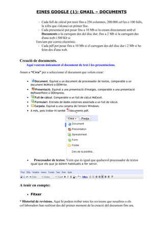 ◦ Cada full de càlcul pot tenir fins a 256 columnes, 200.000 cel·les o 100 fulls,
la xifra que s'alcanci en primer lloc.
◦ Cada presentació pot pesar fins a 10 Mb si la cream directament amb el
Documents o la carregam des del disc dur; fins a 2 Mb si la carregam des
d'una web i 500 Kb si
l'enviam per correu electrònic.
◦ Cada pdf pot pesar fins a 10 Mb si el carregam des del disc dur i 2 Mb si ho
feim des d'una web.
Creació de documents.
Aquí veurem únicament el document de text i les presentacions.
Anam a “Crea” per a seleccionar el document que volem crear:
• Document. Equival a un document de processador de textos, comparable a un
document MsWord o OOWrite.
• Presentació. Equival a una presentació d'imatges, comparable a una presentació
MsPowerPoint o OOImpress.
• Full de càlcul. Comparable a un full de càlcul MsExcel.
• Formulari. Entrada de dades externes associada a un full de càlcul.
• Carpeta. Equival a una carpeta de l'entorn Windows.
• A més, pots trobar-hi també documents pdf.
• Processador de textos: Veim que és igual que qualsevol processador de textos
igual que els que ja estem habituats a fer servir.
A tenir en compte:
• Fitxer
* Historial de revisions. Aquí hi podem trobar totes les revisions que nosaltres o els
col·laboradors han realitzat des del primer moment de la creació del document fins ara.
EINES GOOGLE (1): GMAIL – DOCUMENTS
 