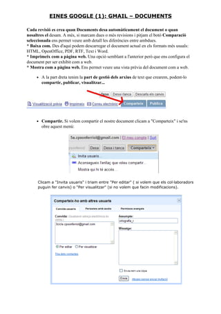 Cada revisió es crea quan Documents desa automàticament el document o quan
nosaltres el desam. A més, si marcam dues o més revisions i pitjam el botó Comparació
seleccionada ens permet veure amb detall les diferències entre ambdues.
* Baixa com. Des d'aquí podem descarregar el document actual en els formats més usuals:
HTML, OpenOffice, PDF, RTF, Text i Word.
* Imprimeix com a pàgina web. Una opció semblant a l'anterior però que ens configura el
document per ser exhibit com a web.
* Mostra com a pàgina web. Ens permet veure una vista prèvia del document com a web.
• A la part dreta tenim la part de gestió dels arxius de text que crearem, podent-lo
compartir, publicar, visualitzar...
• Compartir. Si volem compartir el nostre document clicam a "Comparteix" i se'ns
obre aquest menú:
Clicam a "Invita usuaris" i triam entre "Per editar" ( si volem que els col·laboradors
puguin fer canvis) o "Per visualitzar" (si no volem que facin modificacions).
EINES GOOGLE (1): GMAIL – DOCUMENTS
 